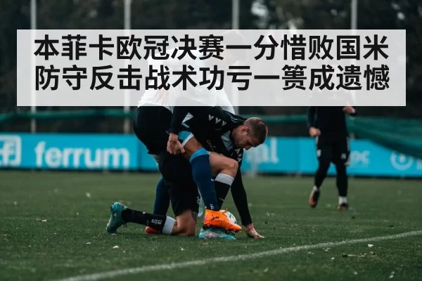 本菲卡欧冠决赛一分惜败国米 防守反击战术功亏一篑成遗憾