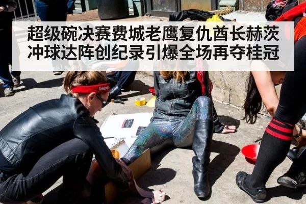 超级碗决赛费城老鹰复仇酋长赫茨冲球达阵创纪录引爆全场再夺桂冠