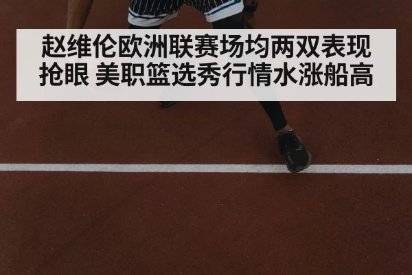 赵维伦欧洲联赛场均两双表现抢眼 美职篮选秀行情水涨船高