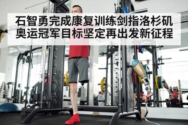 石智勇完成康复训练剑指洛杉矶 奥运冠军目标坚定再出发新征程