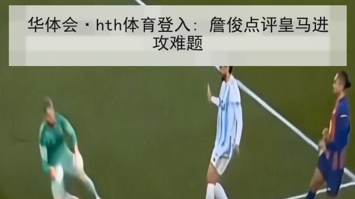 华体会·hth体育登入: 詹俊点评皇马进攻难题